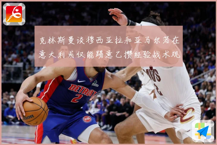 克林斯曼谈穆西亚拉和亚马尔若在意大利或仅能踢意乙攒经验战术观察：最新赛事动态与深度分析