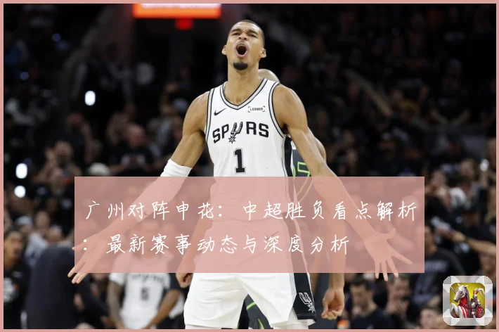 广州对阵申花：中超胜负看点解析：最新赛事动态与深度分析