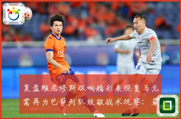 复盘维尼修斯双响精彩表现皇马无需再为巴萨列队致敬战术观察：最新赛事动态与深度分析