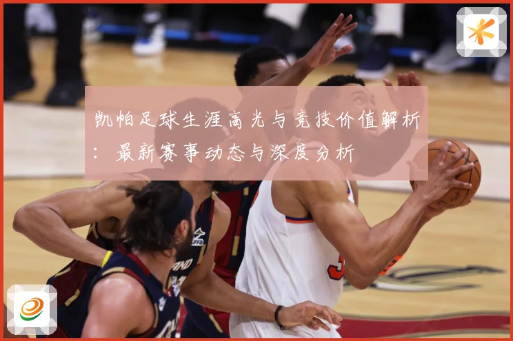 凯帕足球生涯高光与竞技价值解析：最新赛事动态与深度分析
