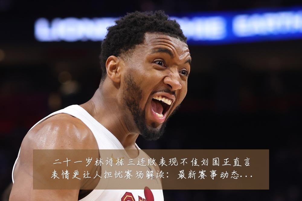二十一岁林诗栋三连败表现不佳刘国正直言表情更让人担忧赛场解读:最新赛事动态与深度分析