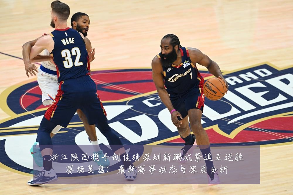 浙江陕西携手创佳绩深圳新鹏城紧追五连胜赛场复盘:最新赛事动态与深度分析